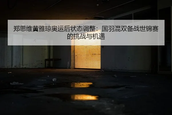 郑思维黄雅琼奥运后状态调整：国羽混双备战世锦赛的挑战与机遇