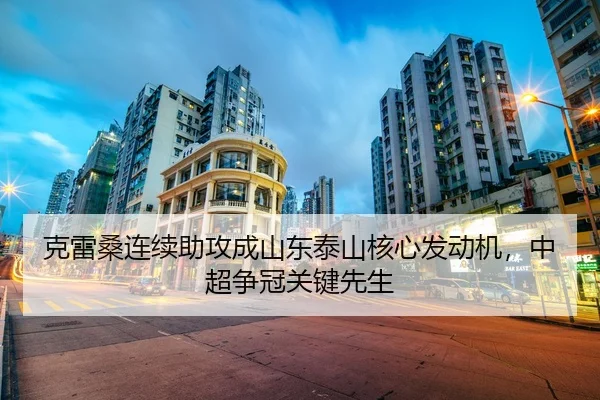 克雷桑连续助攻成山东泰山核心发动机，中超争冠关键先生