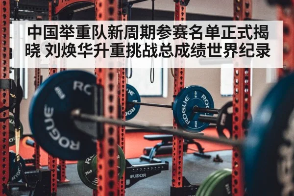 中国举重队新周期参赛名单正式揭晓 刘焕华升重挑战总成绩世界纪录