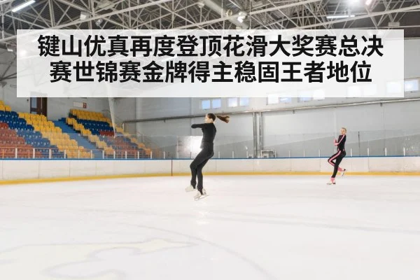 键山优真再度登顶花滑大奖赛总决赛世锦赛金牌得主稳固王者地位