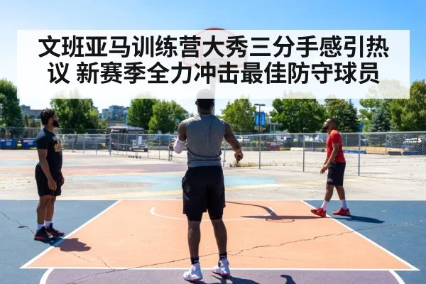 文班亚马训练营大秀三分手感引热议 新赛季全力冲击最佳防守球员