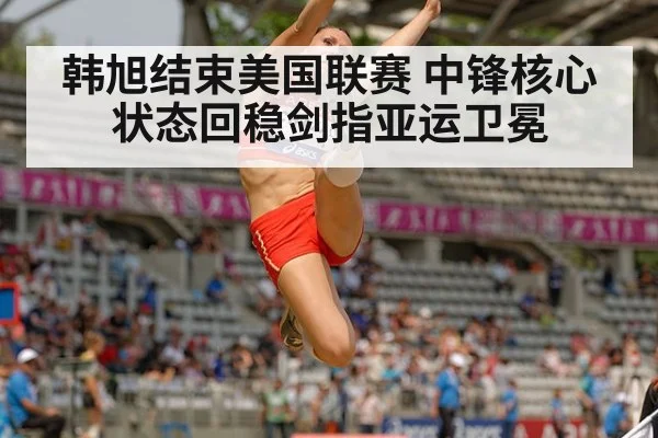 韩旭结束美国联赛 中锋核心状态回稳剑指亚运卫冕